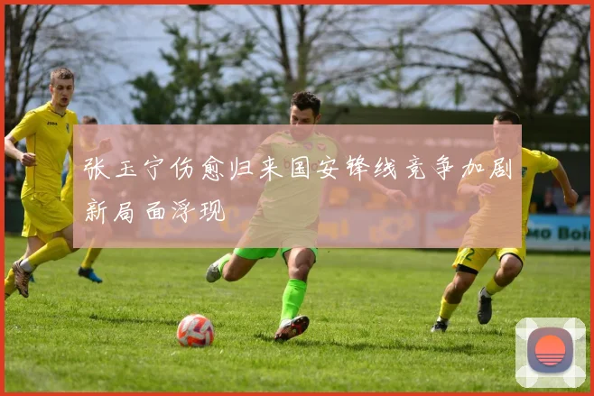 张玉宁伤愈归来国安锋线竞争加剧新局面浮现