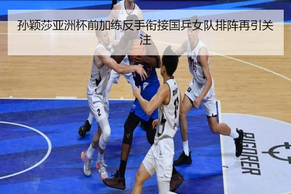 孙颖莎亚洲杯前加练反手衔接国乒女队排阵再引关注